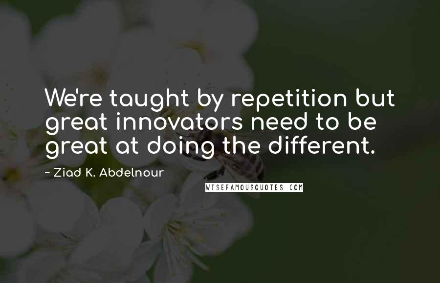 Ziad K. Abdelnour Quotes: We're taught by repetition but great innovators need to be great at doing the different.