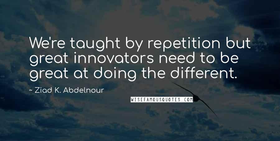 Ziad K. Abdelnour Quotes: We're taught by repetition but great innovators need to be great at doing the different.
