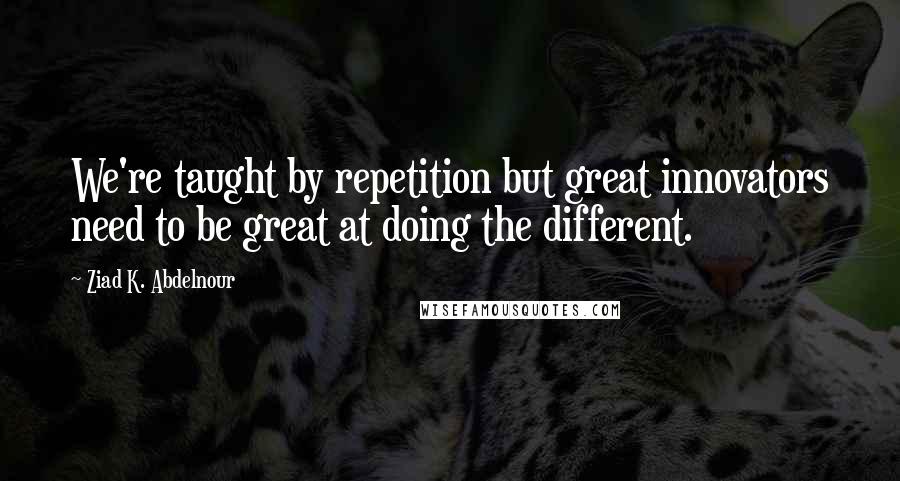 Ziad K. Abdelnour Quotes: We're taught by repetition but great innovators need to be great at doing the different.