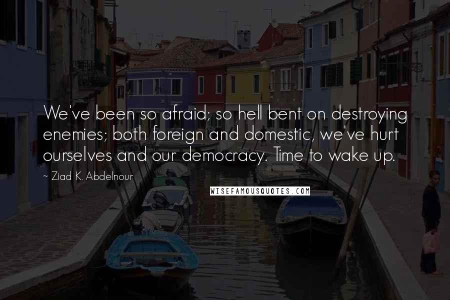 Ziad K. Abdelnour Quotes: We've been so afraid; so hell bent on destroying enemies; both foreign and domestic, we've hurt ourselves and our democracy. Time to wake up.