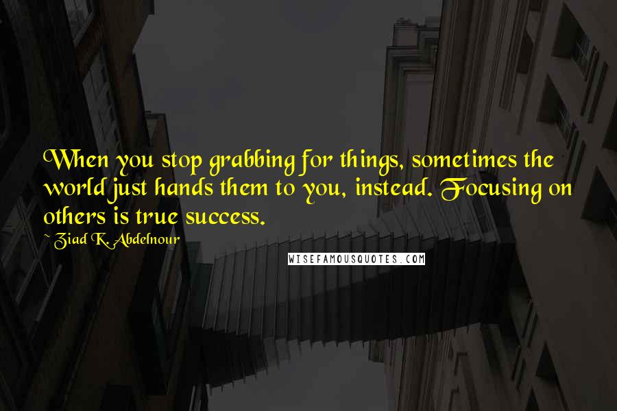 Ziad K. Abdelnour Quotes: When you stop grabbing for things, sometimes the world just hands them to you, instead. Focusing on others is true success.