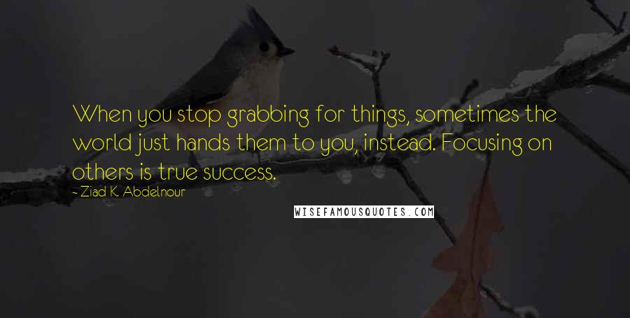 Ziad K. Abdelnour Quotes: When you stop grabbing for things, sometimes the world just hands them to you, instead. Focusing on others is true success.