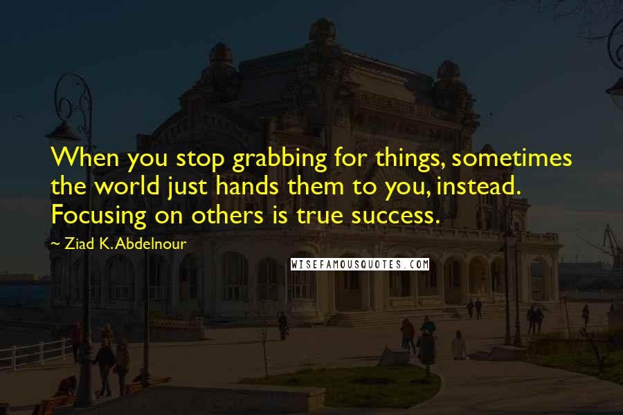 Ziad K. Abdelnour Quotes: When you stop grabbing for things, sometimes the world just hands them to you, instead. Focusing on others is true success.