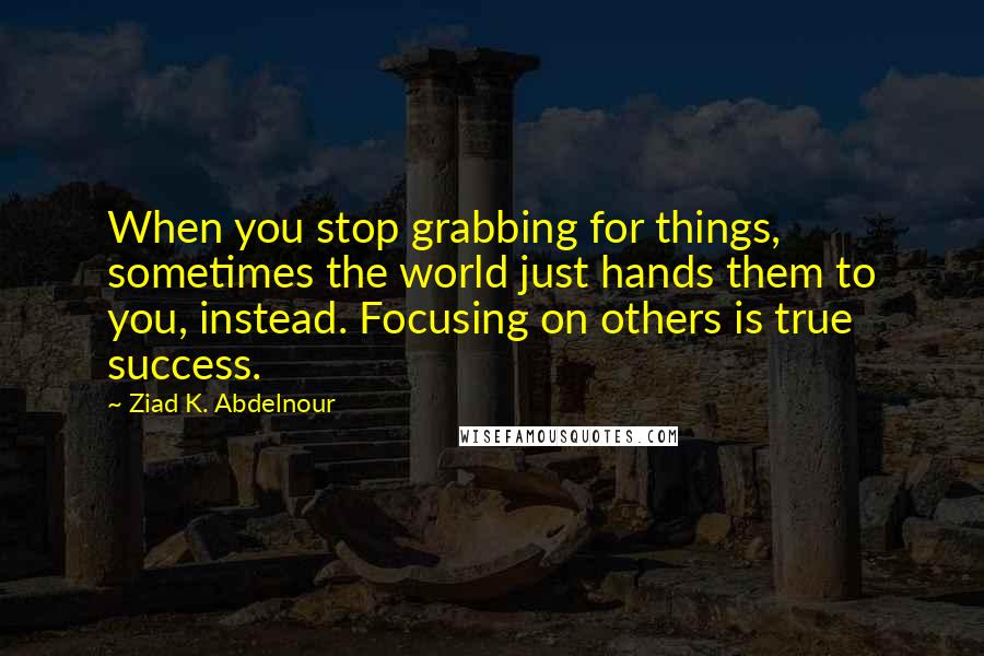 Ziad K. Abdelnour Quotes: When you stop grabbing for things, sometimes the world just hands them to you, instead. Focusing on others is true success.