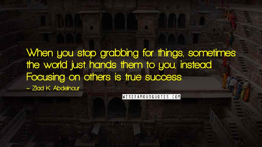 Ziad K. Abdelnour Quotes: When you stop grabbing for things, sometimes the world just hands them to you, instead. Focusing on others is true success.