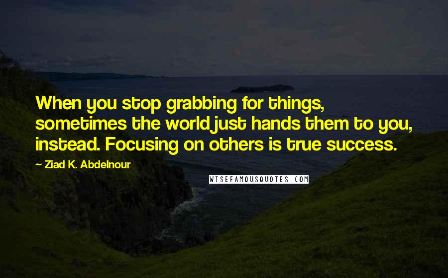 Ziad K. Abdelnour Quotes: When you stop grabbing for things, sometimes the world just hands them to you, instead. Focusing on others is true success.