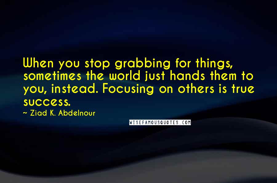 Ziad K. Abdelnour Quotes: When you stop grabbing for things, sometimes the world just hands them to you, instead. Focusing on others is true success.