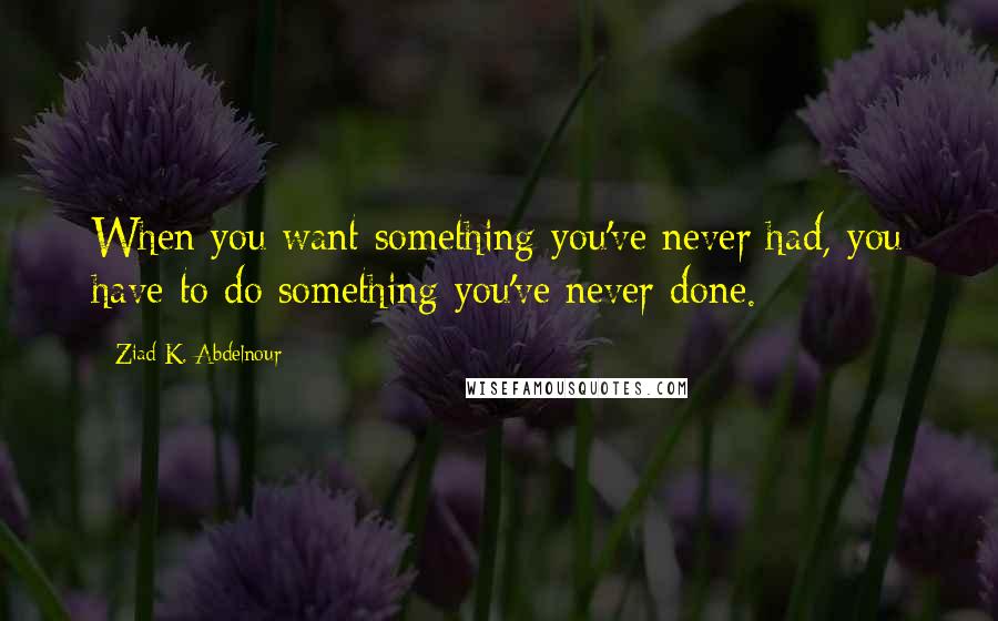 Ziad K. Abdelnour Quotes: When you want something you've never had, you have to do something you've never done.