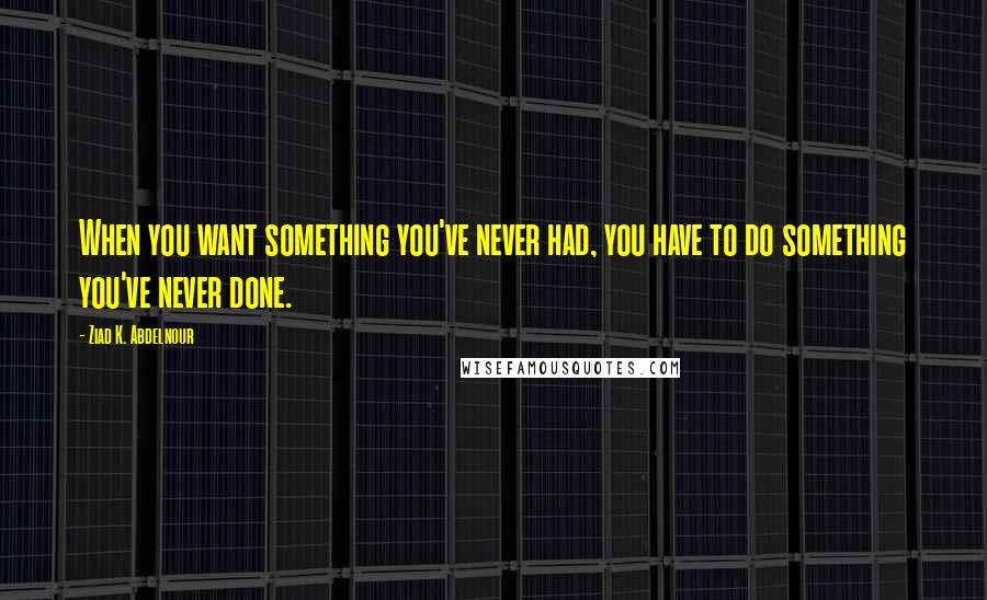 Ziad K. Abdelnour Quotes: When you want something you've never had, you have to do something you've never done.