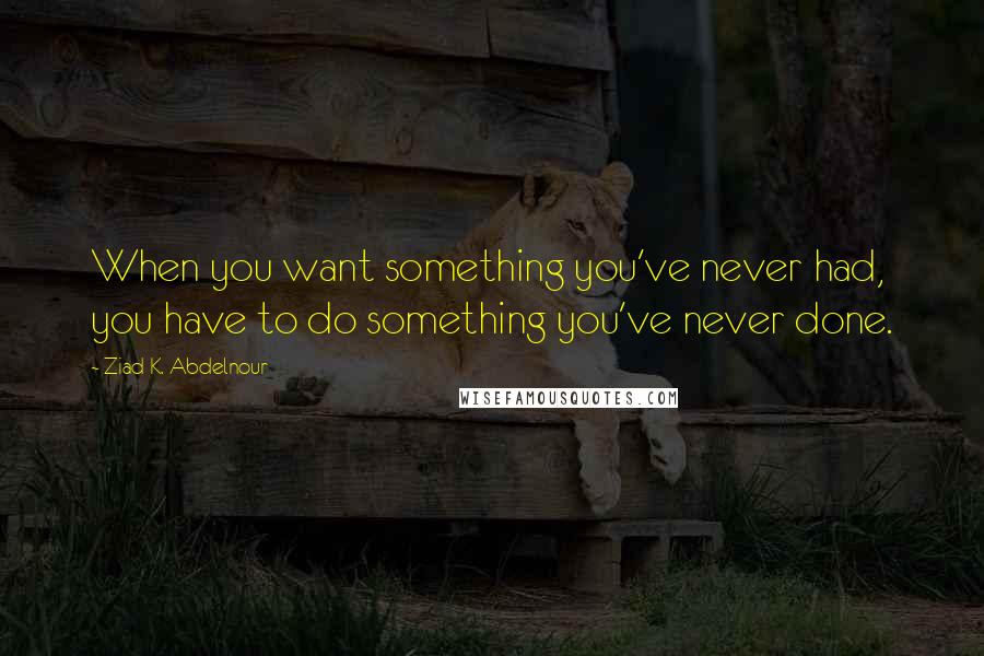 Ziad K. Abdelnour Quotes: When you want something you've never had, you have to do something you've never done.