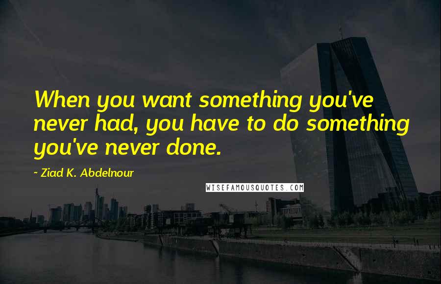 Ziad K. Abdelnour Quotes: When you want something you've never had, you have to do something you've never done.