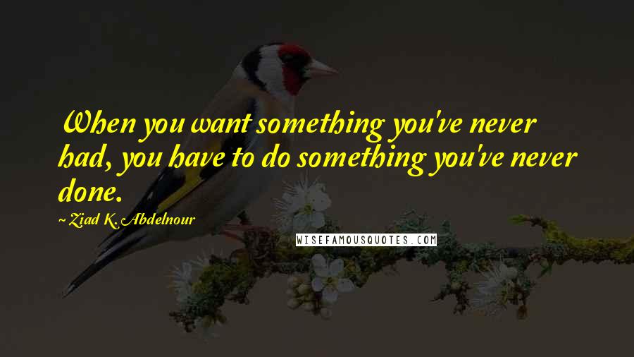 Ziad K. Abdelnour Quotes: When you want something you've never had, you have to do something you've never done.