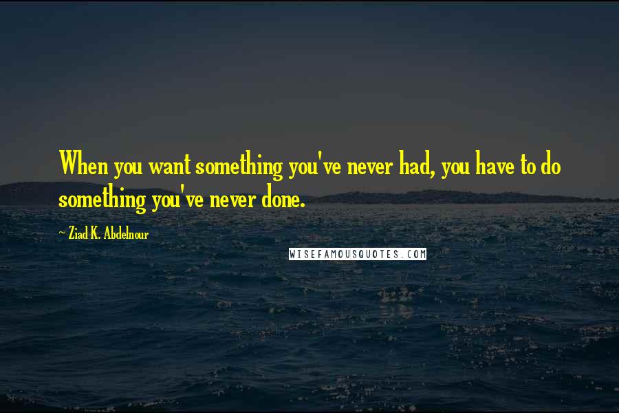 Ziad K. Abdelnour Quotes: When you want something you've never had, you have to do something you've never done.