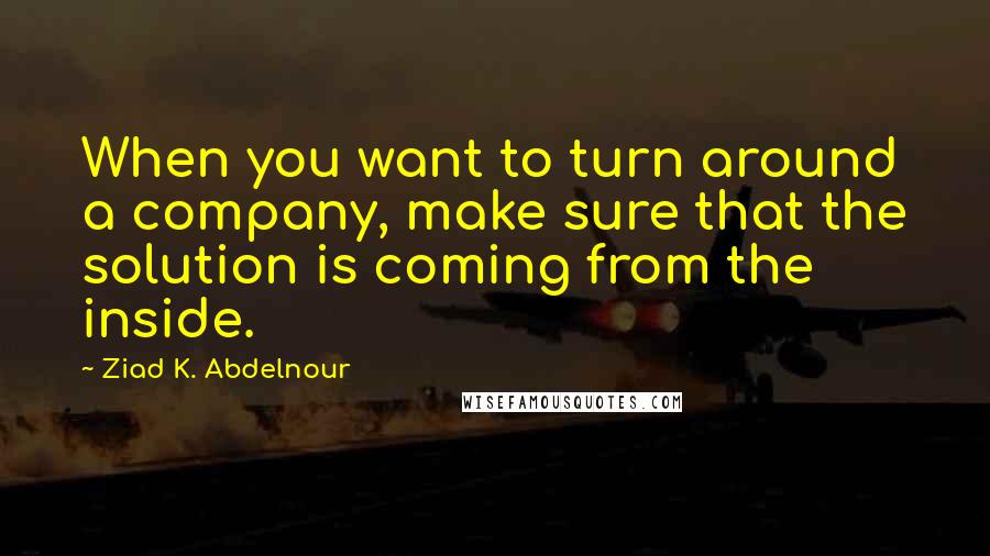 Ziad K. Abdelnour Quotes: When you want to turn around a company, make sure that the solution is coming from the inside.