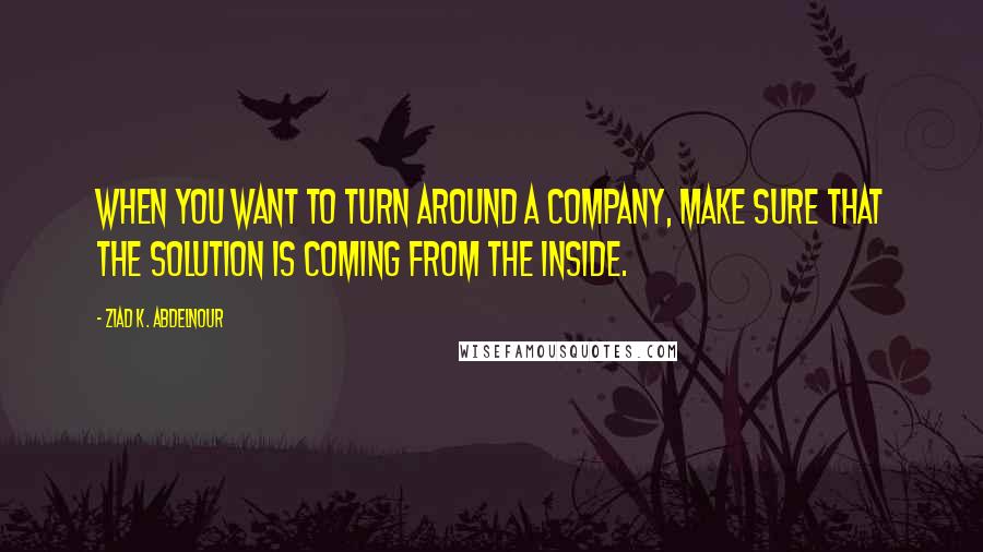 Ziad K. Abdelnour Quotes: When you want to turn around a company, make sure that the solution is coming from the inside.