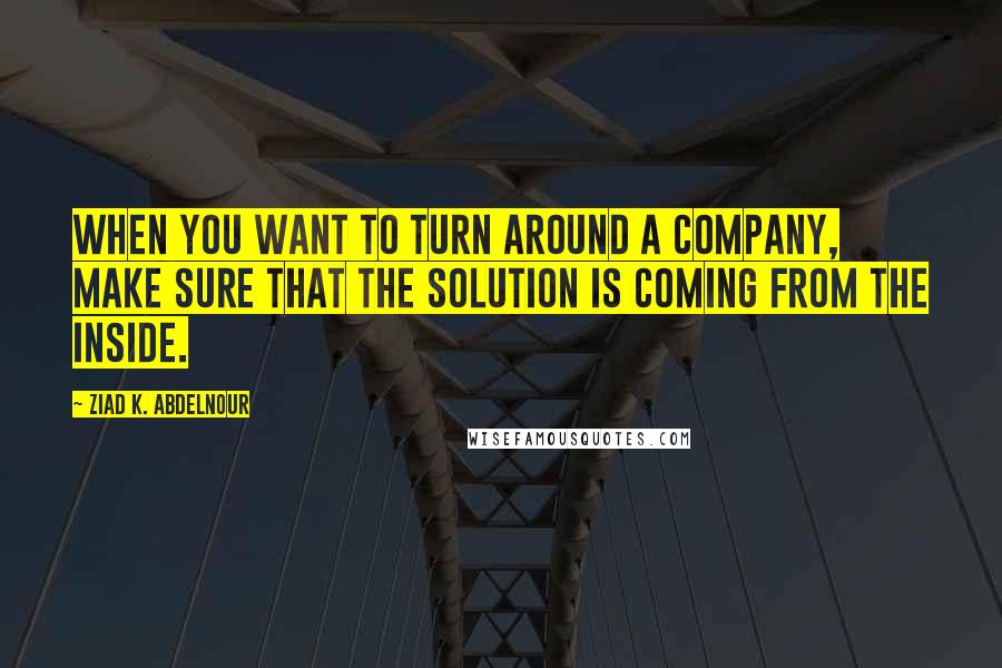 Ziad K. Abdelnour Quotes: When you want to turn around a company, make sure that the solution is coming from the inside.