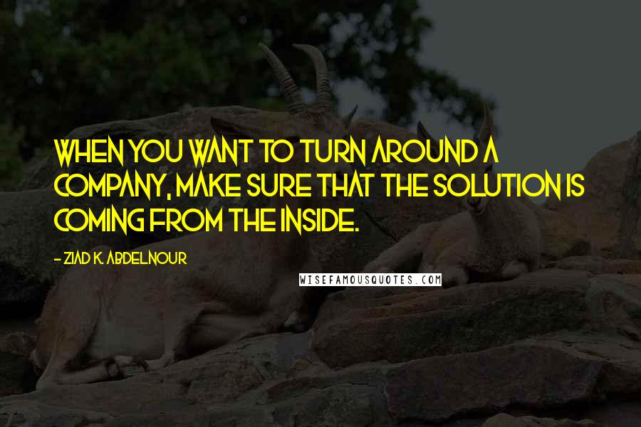 Ziad K. Abdelnour Quotes: When you want to turn around a company, make sure that the solution is coming from the inside.