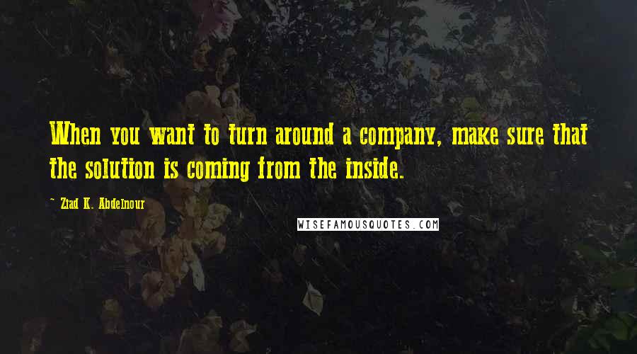 Ziad K. Abdelnour Quotes: When you want to turn around a company, make sure that the solution is coming from the inside.