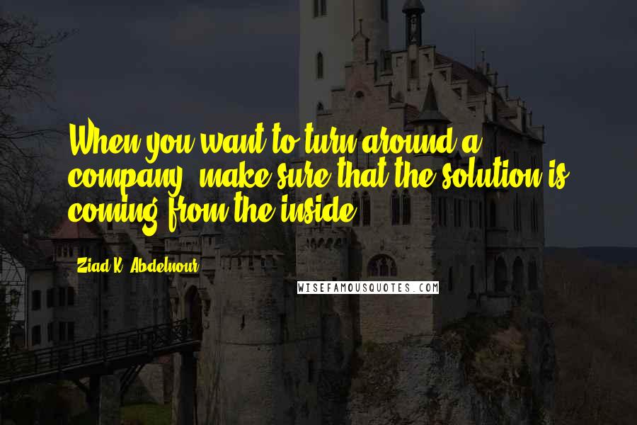 Ziad K. Abdelnour Quotes: When you want to turn around a company, make sure that the solution is coming from the inside.