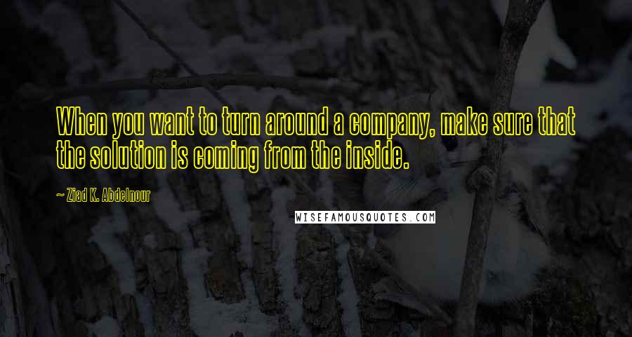 Ziad K. Abdelnour Quotes: When you want to turn around a company, make sure that the solution is coming from the inside.