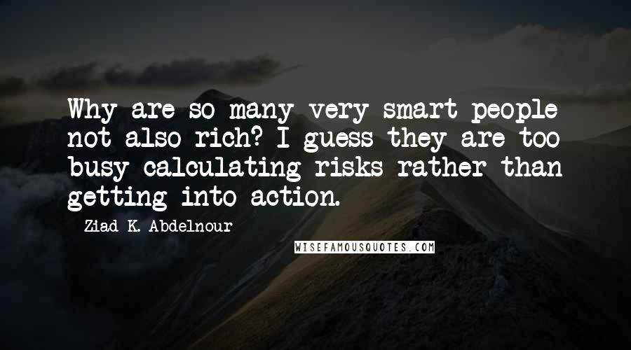 Ziad K. Abdelnour Quotes: Why are so many very smart people not also rich? I guess they are too busy calculating risks rather than getting into action.