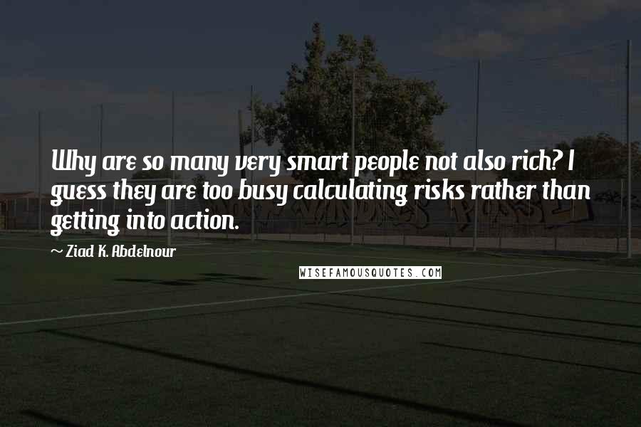 Ziad K. Abdelnour Quotes: Why are so many very smart people not also rich? I guess they are too busy calculating risks rather than getting into action.