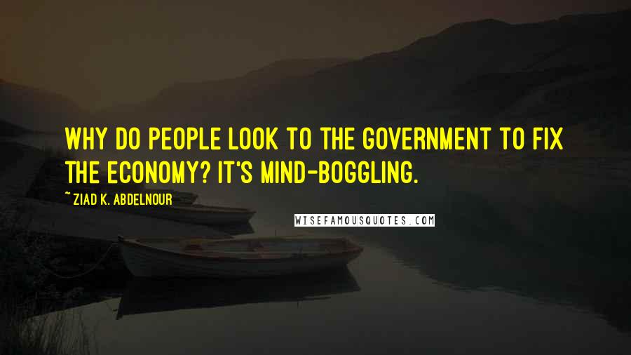 Ziad K. Abdelnour Quotes: Why do people look to the government to fix the economy? It's mind-boggling.