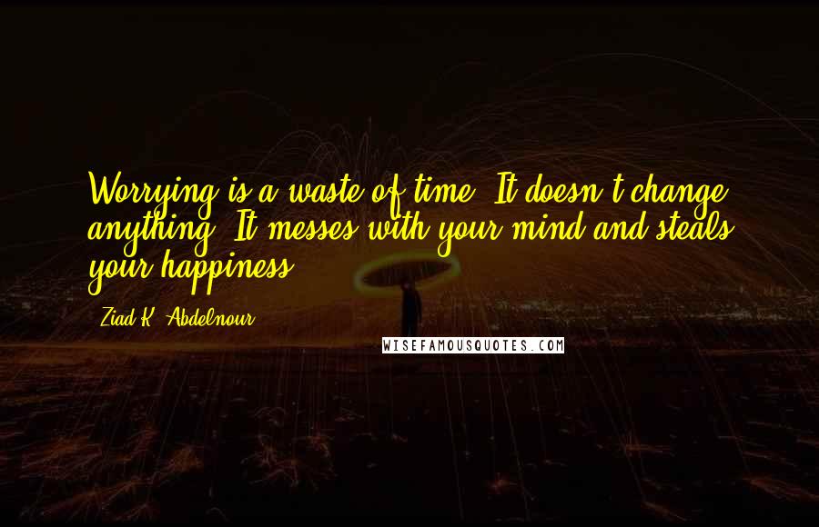 Ziad K. Abdelnour Quotes: Worrying is a waste of time. It doesn't change anything. It messes with your mind and steals your happiness.