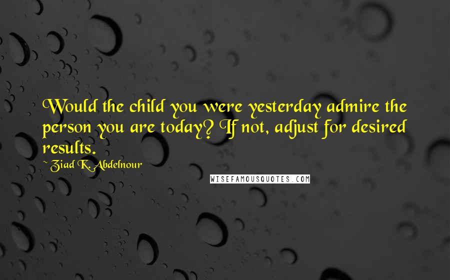 Ziad K. Abdelnour Quotes: Would the child you were yesterday admire the person you are today? If not, adjust for desired results.