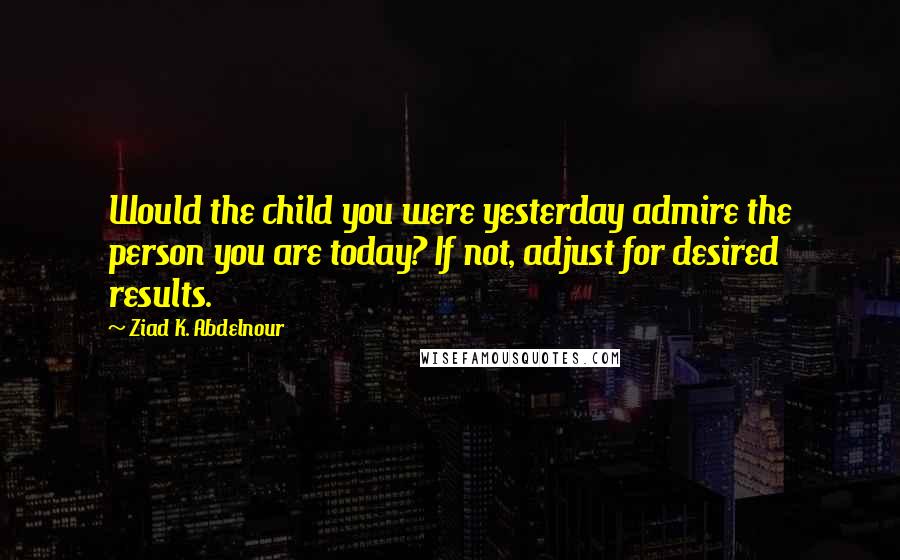 Ziad K. Abdelnour Quotes: Would the child you were yesterday admire the person you are today? If not, adjust for desired results.