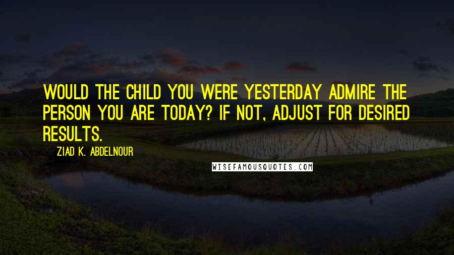 Ziad K. Abdelnour Quotes: Would the child you were yesterday admire the person you are today? If not, adjust for desired results.