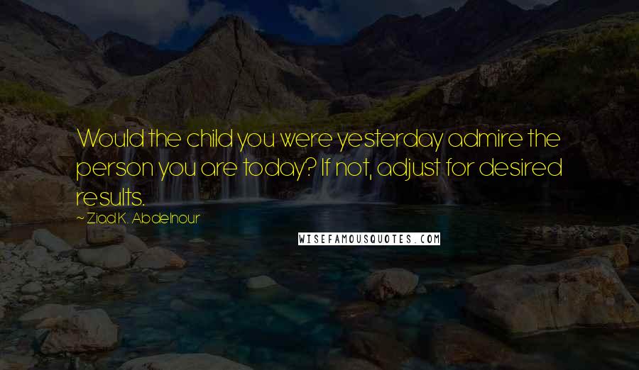 Ziad K. Abdelnour Quotes: Would the child you were yesterday admire the person you are today? If not, adjust for desired results.