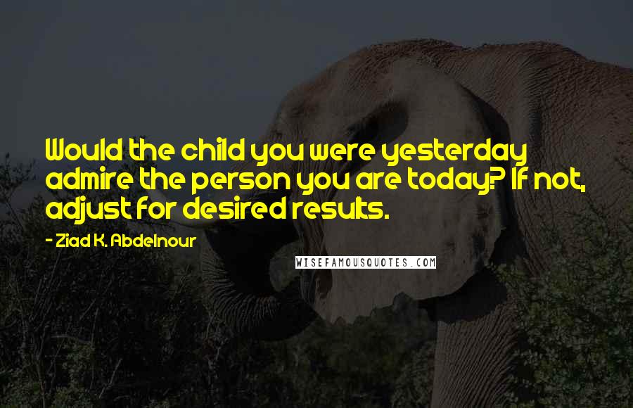 Ziad K. Abdelnour Quotes: Would the child you were yesterday admire the person you are today? If not, adjust for desired results.