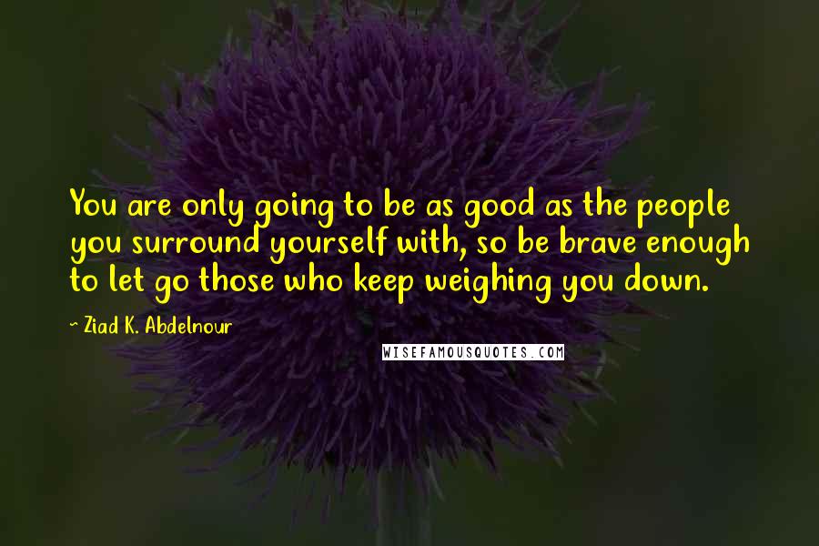 Ziad K. Abdelnour Quotes: You are only going to be as good as the people you surround yourself with, so be brave enough to let go those who keep weighing you down.