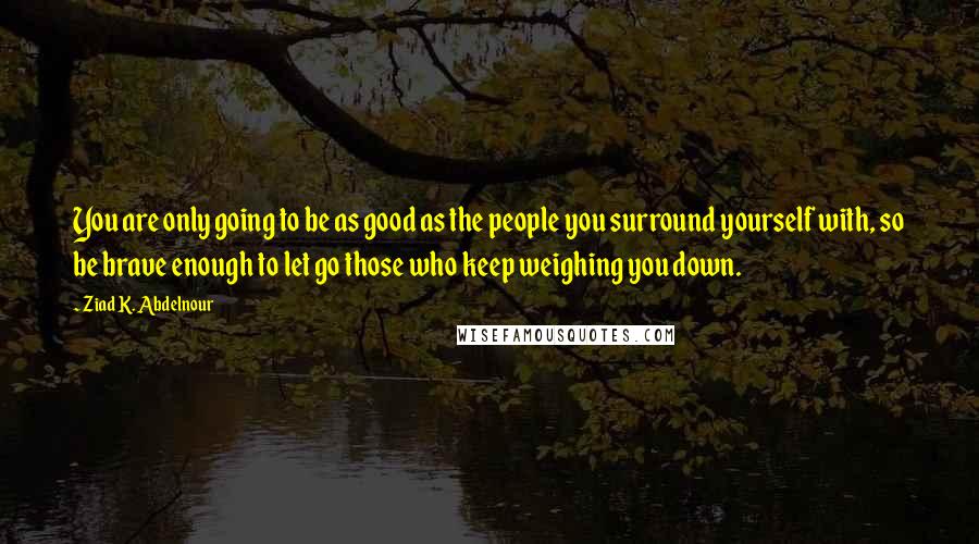 Ziad K. Abdelnour Quotes: You are only going to be as good as the people you surround yourself with, so be brave enough to let go those who keep weighing you down.