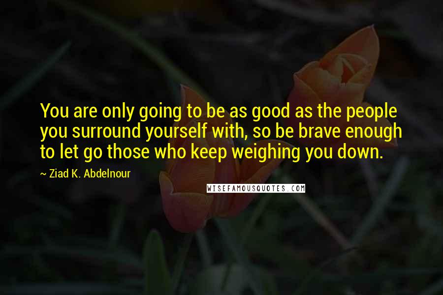 Ziad K. Abdelnour Quotes: You are only going to be as good as the people you surround yourself with, so be brave enough to let go those who keep weighing you down.