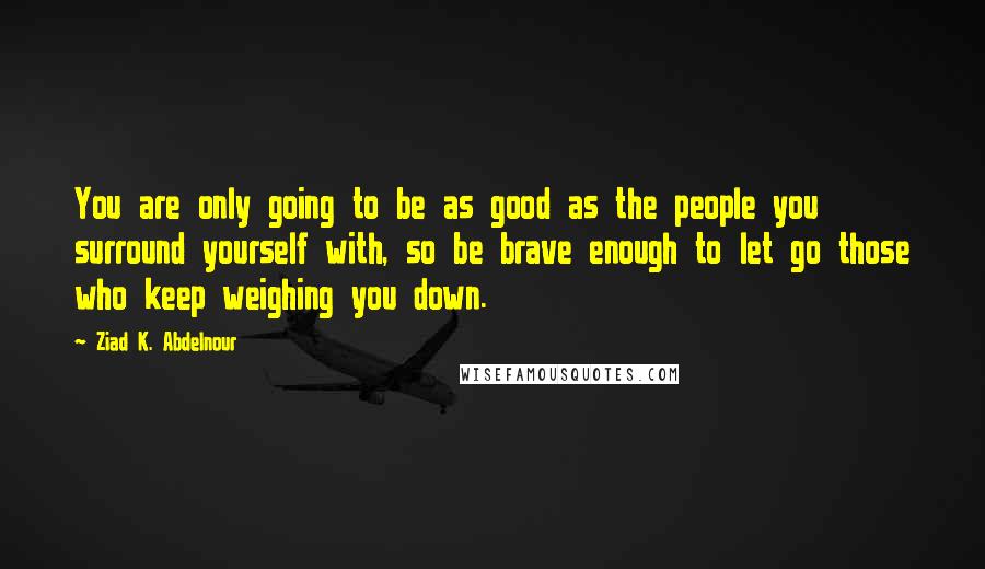 Ziad K. Abdelnour Quotes: You are only going to be as good as the people you surround yourself with, so be brave enough to let go those who keep weighing you down.