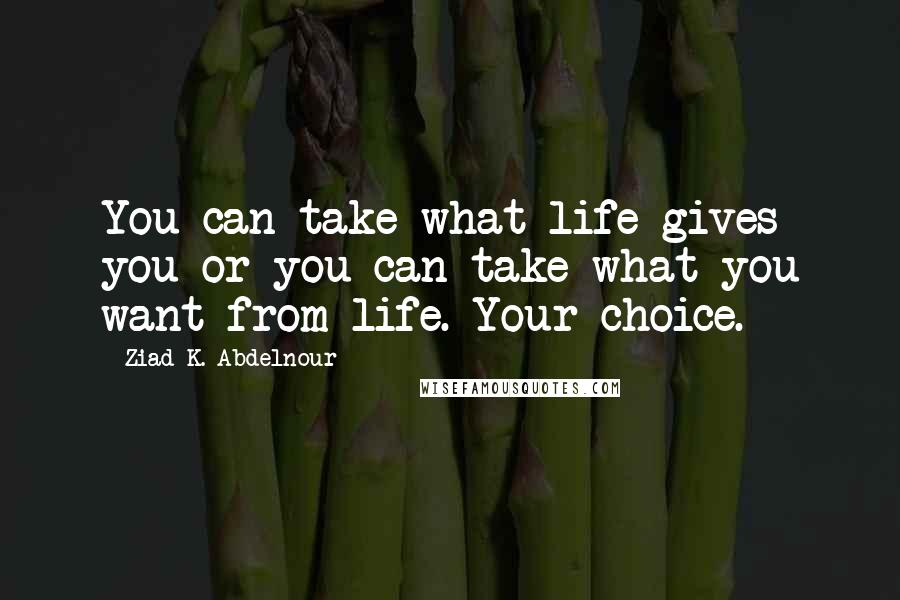 Ziad K. Abdelnour Quotes: You can take what life gives you or you can take what you want from life. Your choice.