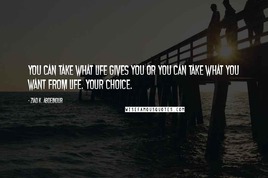 Ziad K. Abdelnour Quotes: You can take what life gives you or you can take what you want from life. Your choice.