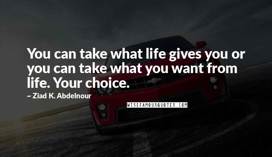 Ziad K. Abdelnour Quotes: You can take what life gives you or you can take what you want from life. Your choice.