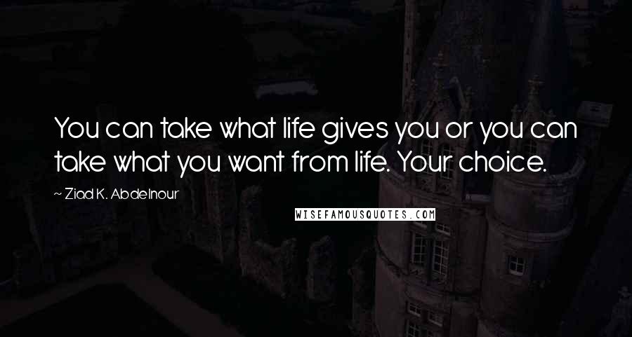 Ziad K. Abdelnour Quotes: You can take what life gives you or you can take what you want from life. Your choice.
