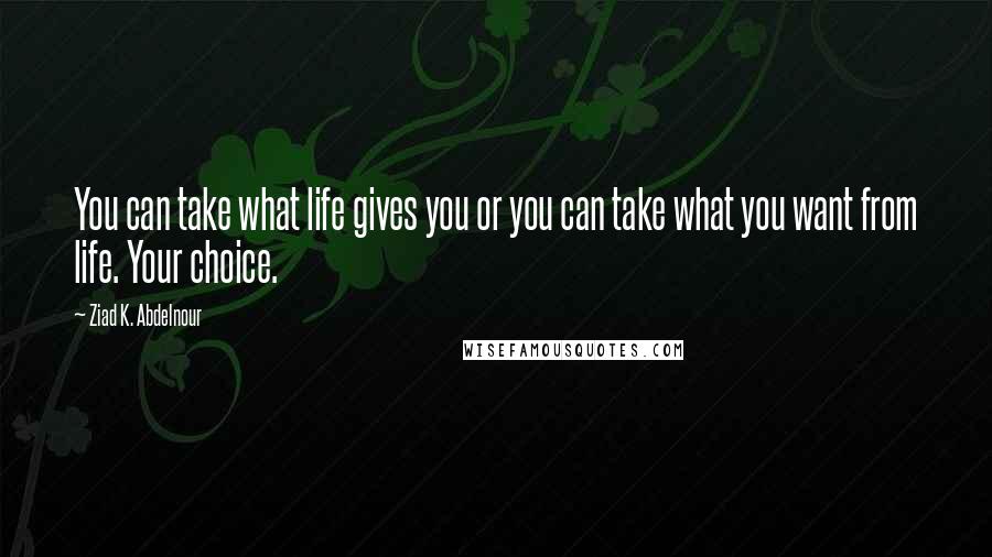 Ziad K. Abdelnour Quotes: You can take what life gives you or you can take what you want from life. Your choice.