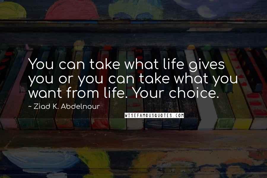 Ziad K. Abdelnour Quotes: You can take what life gives you or you can take what you want from life. Your choice.