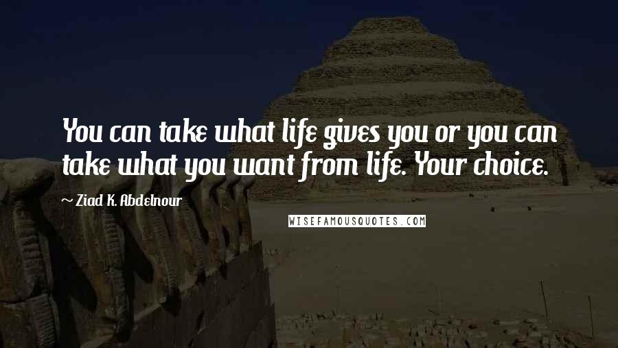 Ziad K. Abdelnour Quotes: You can take what life gives you or you can take what you want from life. Your choice.