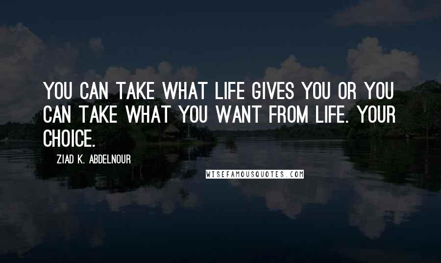 Ziad K. Abdelnour Quotes: You can take what life gives you or you can take what you want from life. Your choice.
