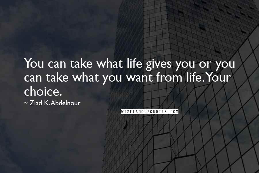 Ziad K. Abdelnour Quotes: You can take what life gives you or you can take what you want from life. Your choice.