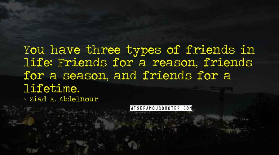 Ziad K. Abdelnour Quotes: You have three types of friends in life: Friends for a reason, friends for a season, and friends for a lifetime.