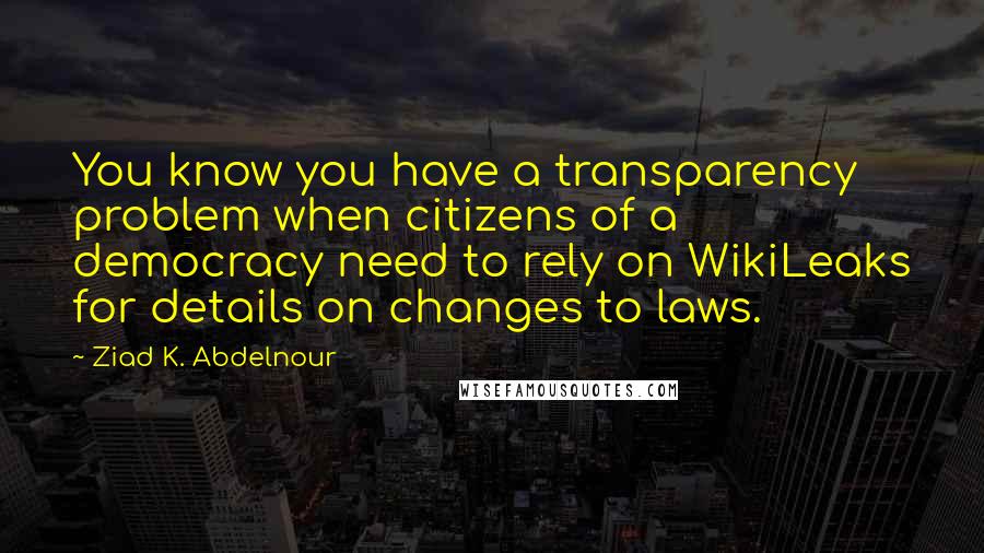 Ziad K. Abdelnour Quotes: You know you have a transparency problem when citizens of a democracy need to rely on WikiLeaks for details on changes to laws.