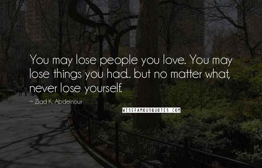 Ziad K. Abdelnour Quotes: You may lose people you love. You may lose things you had.. but no matter what, never lose yourself.