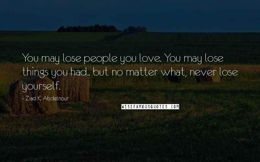 Ziad K. Abdelnour Quotes: You may lose people you love. You may lose things you had.. but no matter what, never lose yourself.